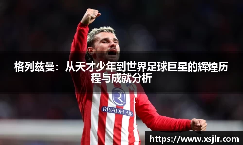 格列兹曼：从天才少年到世界足球巨星的辉煌历程与成就分析